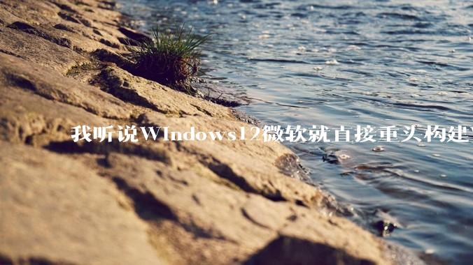 我听说Windows12微软就直接重头构建Windows了，就直接重构Win内核了，到底是不是真的?