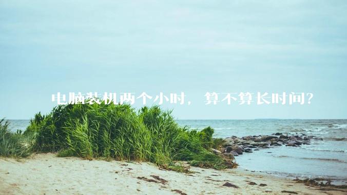 电脑装机两个小时，算不算长时间？