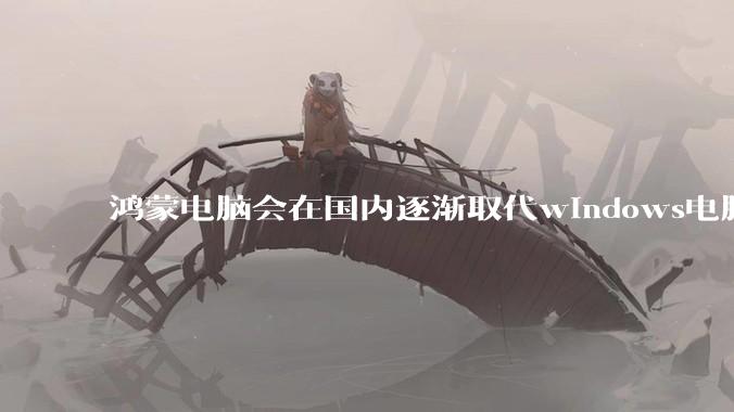 鸿蒙电脑会在国内逐渐取代windows电脑吗？