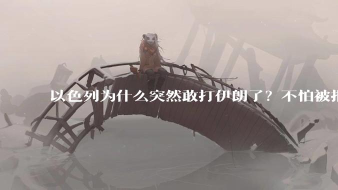 以色列为什么突然敢打伊朗了？不怕被报复？