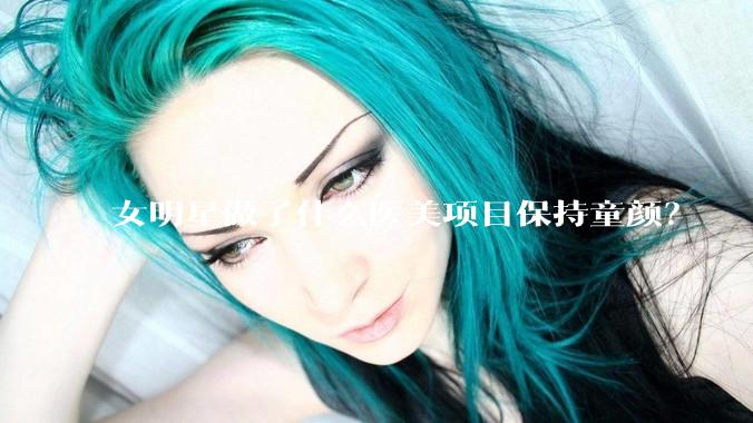女明星做了什么医美项目保持童颜？