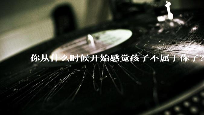 你从什么时候开始感觉孩子不属于你了？