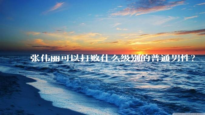 张伟丽可以打败什么级别的普通男性？