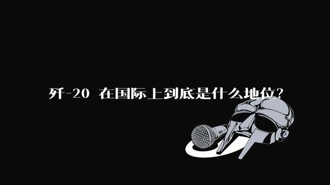 歼-20 在国际上到底是什么地位？