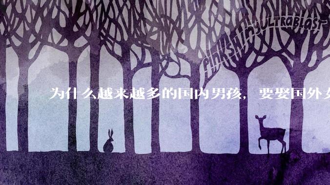 为什么越来越多的国内男孩，要娶国外女孩?