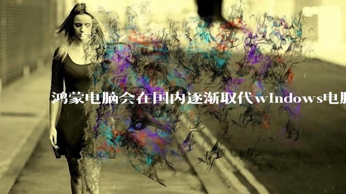 鸿蒙电脑会在国内逐渐取代windows电脑吗？